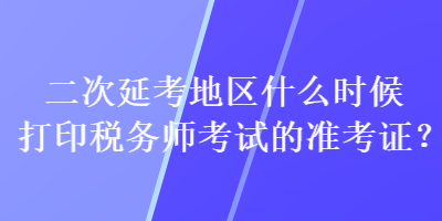 二次延考地區(qū)什么時(shí)候打印稅務(wù)師考試的準(zhǔn)考證？