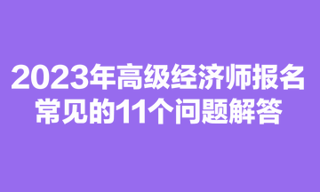 2023年高級(jí)經(jīng)濟(jì)師報(bào)名常見(jiàn)的11個(gè)問(wèn)題解答