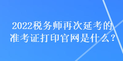 2022稅務(wù)師再次延考的準(zhǔn)考證打印官網(wǎng)是什么？