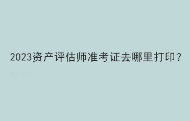 2023資產(chǎn)評估師準(zhǔn)考證去哪里打印？