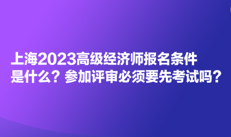 上海2023高級經(jīng)濟(jì)師報名條件是什么？參加評審必須要先考試嗎？
