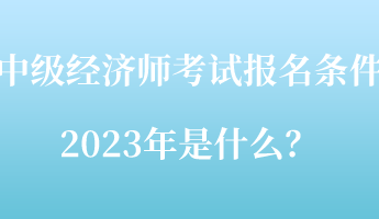 中級(jí)經(jīng)濟(jì)師考試報(bào)名條件2023年是什么？