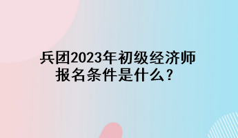 兵團(tuán)2023年初級(jí)經(jīng)濟(jì)師報(bào)名條件是什么？