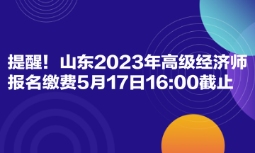 提醒！山東2023年高級經濟師報名繳費5月17日1600截止