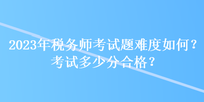 2023年稅務(wù)師考試題難度如何？考試多少分合格？