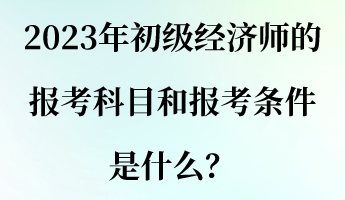 2023年初級經(jīng)濟師的報考科目和報考條件是什么？