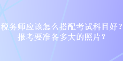 稅務(wù)師應(yīng)該怎么搭配考試科目好？報考要準(zhǔn)備多大的照片？