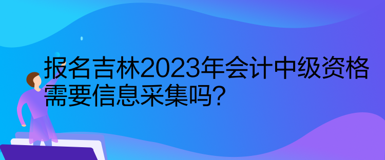 報名吉林2023年會計中級資格需要信息采集嗎？