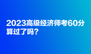 2023高級經(jīng)濟(jì)師考60分，算過了嗎？