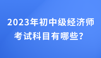 2023年初中級經(jīng)濟師考試科目有哪些？
