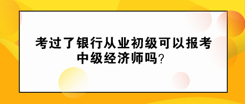 考過了銀行從業(yè)初級可以報考中級經(jīng)濟師嗎？