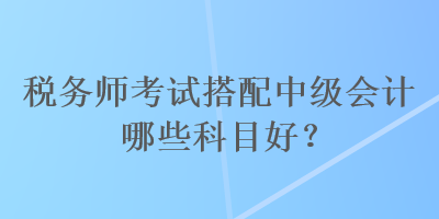 稅務(wù)師考試搭配中級會計哪些科目好？
