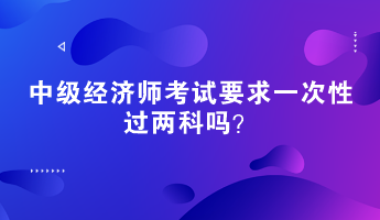 中級(jí)經(jīng)濟(jì)師考試要求一次性過兩科嗎？