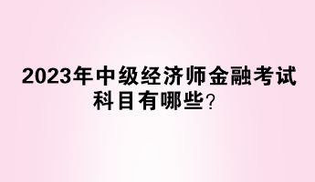 2023年中級(jí)經(jīng)濟(jì)師金融考試科目有哪些？