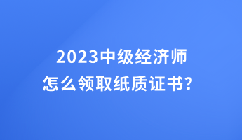 2023中級經(jīng)濟師怎么領(lǐng)取紙質(zhì)證書？