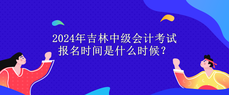 2024年吉林中級會計考試報名時間是什么時候？