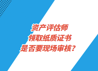 資產(chǎn)評估師領(lǐng)取紙質(zhì)證書是否要現(xiàn)場審核？