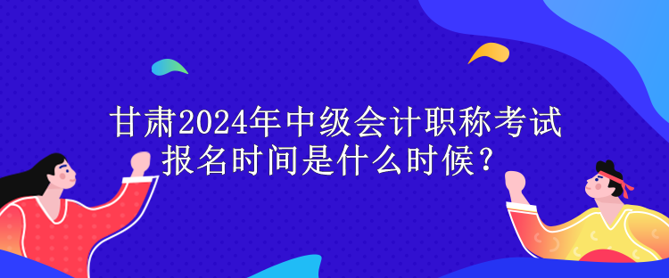甘肅2024年中級會計職稱考試報名時間是什么時候？