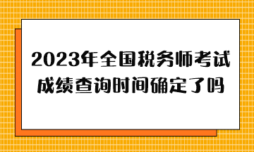 2023年全國稅務師考試成績查詢時間確定了嗎？哪天出分？
