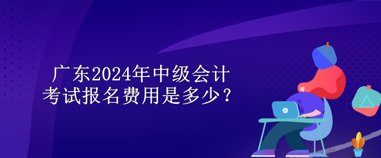 廣東2024年中級(jí)會(huì)計(jì)考試報(bào)名費(fèi)用是多少？