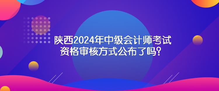 陜西2024年中級(jí)會(huì)計(jì)師考試資格審核方式公布了嗎？