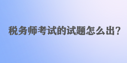 稅務(wù)師考試的試題怎么出？