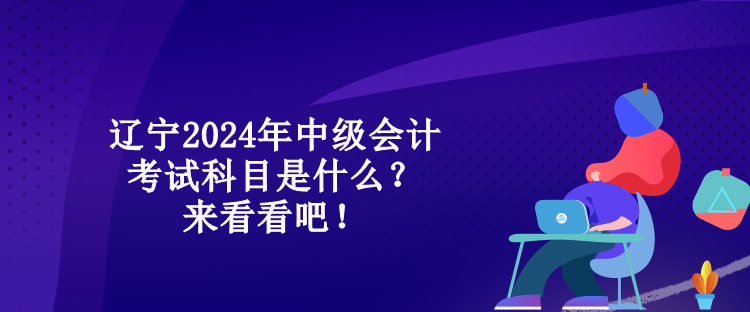 遼寧2024年中級會計考試科目是什么？來看看吧！