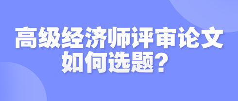 高級經(jīng)濟(jì)師評審論文如何選題？選題時需遵循哪些原則？