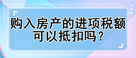 購(gòu)入房產(chǎn)的進(jìn)項(xiàng)稅額可以抵扣嗎？